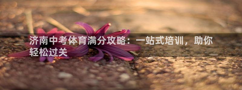 欧陆娱乐官网下载安装手机版：济南中考体育满分攻略：一